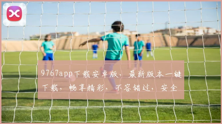 9767app下载安卓版，最新版本一键下载，畅享精彩，不容错过，安全可靠