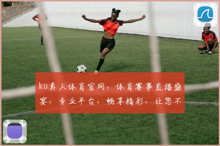 ku真人体育官网，体育赛事直播盛宴，专业平台，畅享精彩，让您不虚此行，必看首选