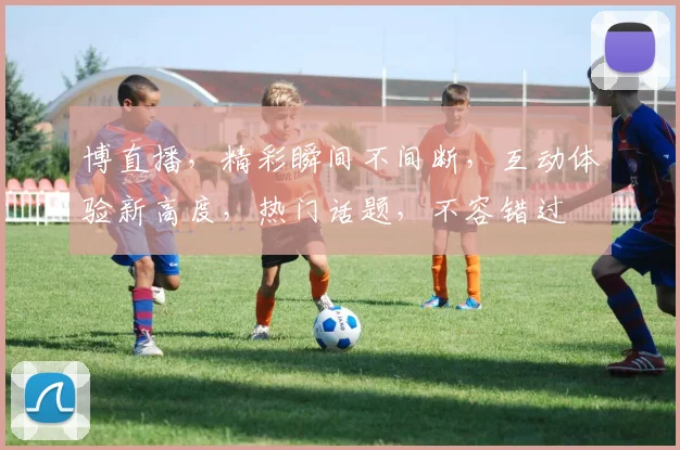 博直播，精彩瞬间不间断，互动体验新高度，热门话题，不容错过