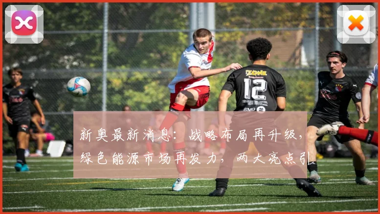新奥最新消息：战略布局再升级，绿色能源市场再发力，两大亮点引关注，不容错过