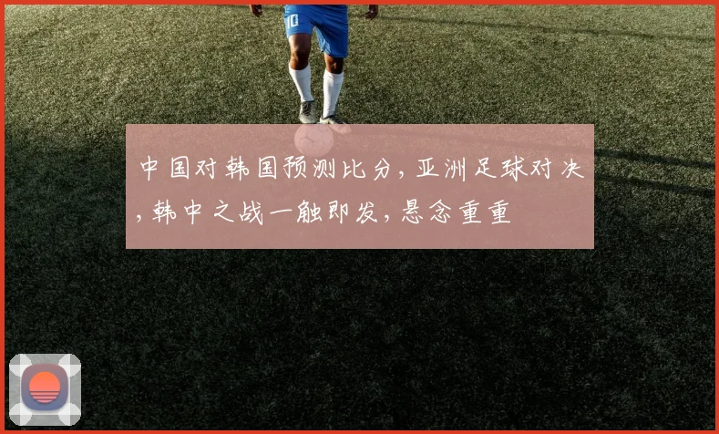中国对韩国预测比分,亚洲足球对决,韩中之战一触即发,悬念重重